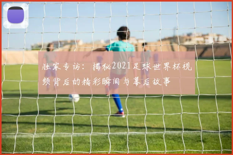 独家专访：揭秘2021足球世界杯视频背后的精彩瞬间与幕后故事