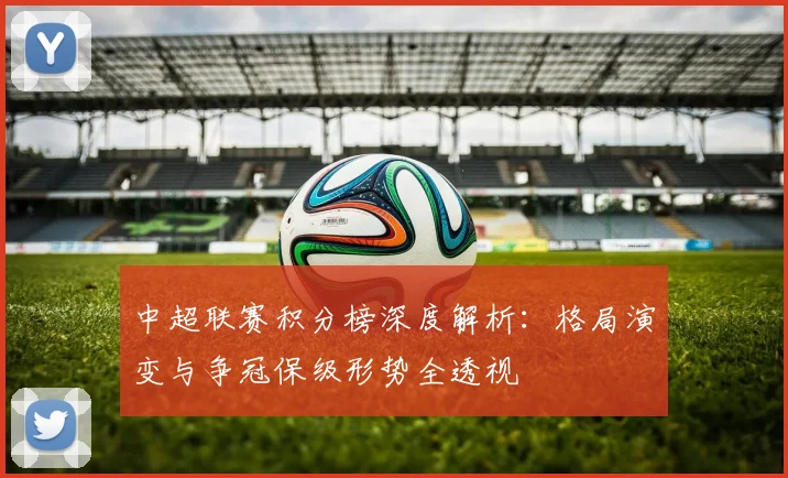 中超联赛积分榜深度解析:格局演变与争冠保级形势全透视