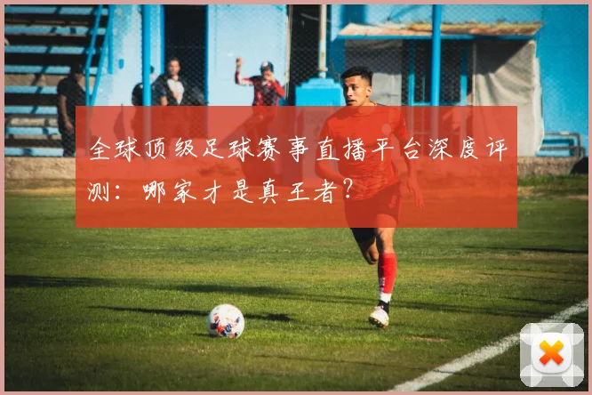 全球顶级足球赛事直播平台深度评测：哪家才是真王者？
