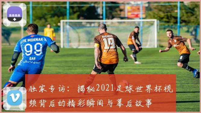 独家专访：揭秘2021足球世界杯视频背后的精彩瞬间与幕后故事