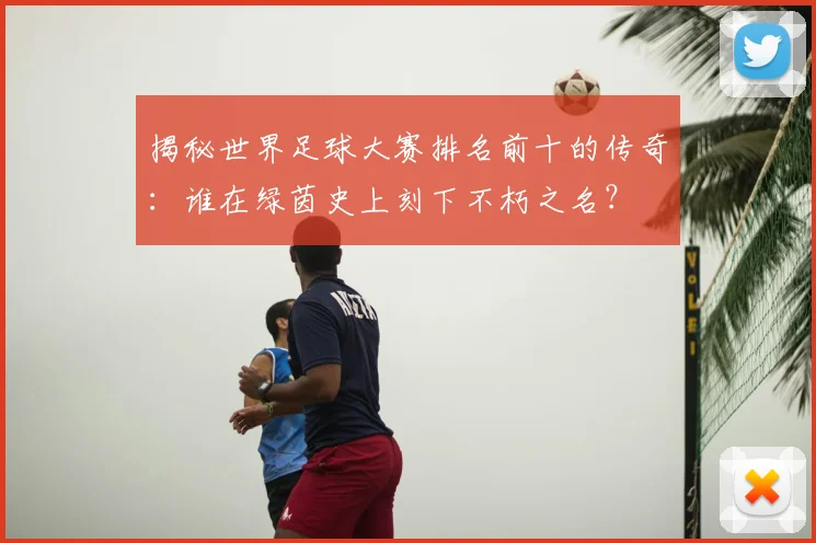 揭秘世界足球大赛排名前十的传奇:谁在绿茵史上刻下不朽之名?