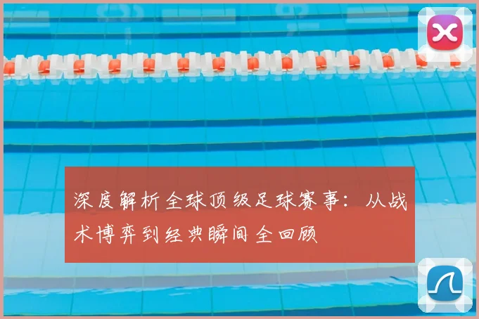 深度解析全球顶级足球赛事:从战术博弈到经典瞬间全回顾