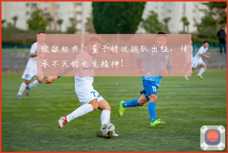 致敬经典！量子特攻战队出征，传承不灭的电竞精神！