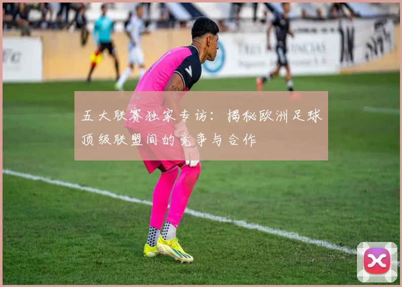 五大联赛独家专访：揭秘欧洲足球顶级联盟间的竞争与合作