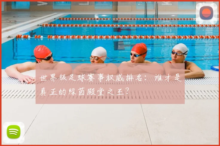 世界级足球赛事权威排名：谁才是真正的绿茵殿堂之王？